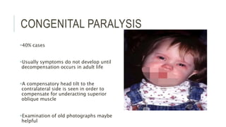 CONGENITAL PARALYSIS
40% cases
Usually symptoms do not develop until
decompensation occurs in adult life
A compensatory head tilt to the
contralateral side is seen in order to
compensate for underacting superior
oblique muscle
Examination of old photographs maybe
helpful
 