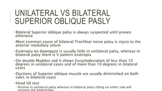 UNILATERAL VS BILATERAL
SUPERIOR OBLIQUE PASLY
Bilateral Superior oblique palsy is always suspected until proven
otherwise
Most common cause of bilateral Trochlear nerve palsy is injury to the
anterior medullary velum
Esotropia on downgaze is usually little in unilateral palsy, whereas in
bilateral palsy there is V pattern esotropia
On double Maddox rod it shows Excyclodeviation of less than 10
degrees in unilateral cases and of more than 10 degrees in bilateral
cases
Ductions of Superior oblique muscle are usually diminished on both
sides in bilateral cases
Head tilt test
 Positive in unilateral palsy whereas in bilateral palsy tilting on either side will
 