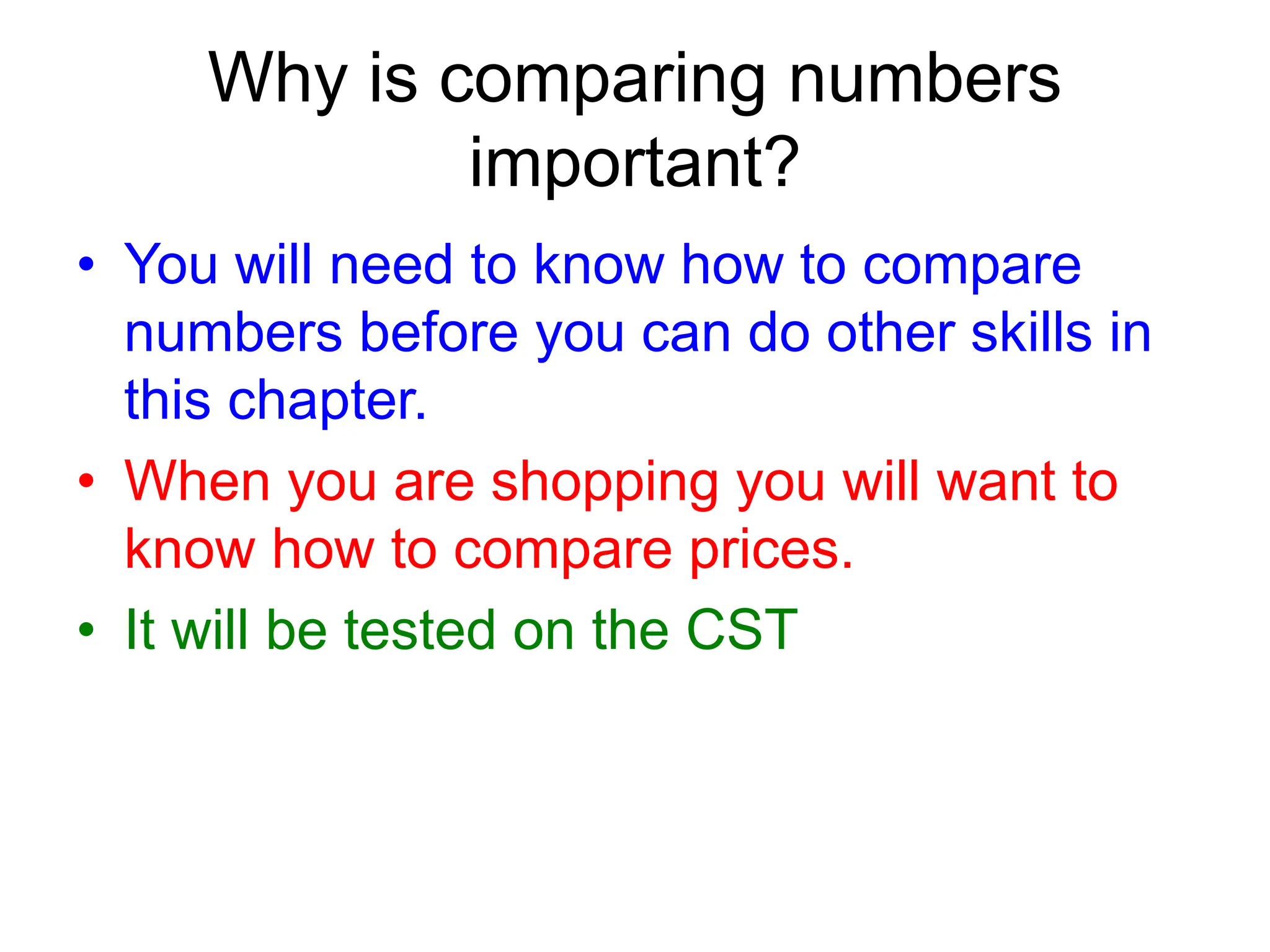 Why is comparing numbers
important?
• You will need to know how to compare
numbers before you can do other skills in
this chapter.
• When you are shopping you will want to
know how to compare prices.
• It will be tested on the CST
 