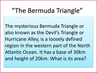 The mysterious Bermuda Triangle or
also known as the Devil's Triangle or
Hurricane Alley, is a loosely defined
region in the western part of the North
Atlantic Ocean. It has a base of 30km
and height of 20km. What is its area?
“The Bermuda Triangle”
 