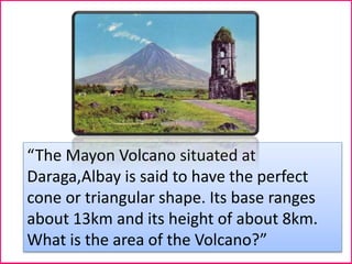 “The Mayon Volcano situated at
Daraga,Albay is said to have the perfect
cone or triangular shape. Its base ranges
about 13km and its height of about 8km.
What is the area of the Volcano?”
 