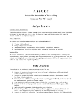 A S S U R E 
Lesson Plan on Activities of the 4th of July 
Instructor: Amy M. Tennant 
Analyze Learners 
Learners’ General Characteristics 
This instructional unit is to teach activities of the 4th of July to Russian students who just arrived to the United States 
of America. The ages range from 10 to 19 years old. There are 8 males and 7 females, a total of 15 in all. All 
students are mildly to severely vision impaired. 
Entry Competencies 
My students have received prior instruction and have working knowledge in: 
1. Working with SmartBoards 
2. Using a CD player/tape recorder 
3. Maintaining a balance of the workload among individuals when working in a group 
4. Suitable grammar; subject-verb agreement as well as the ability to construct full sentences 
Learning Styles 
My students prefer learning without the textbook when possible due to their vision impairments. Listening to the 
instructor speak is beneficial when given briefly; long lectures are not desired nor successful in educating them. My 
students enjoy doing hands -on activities as well as completing creative projects. Rubrics will be passed out to them 
so they are fully aware of what they will be graded on. 
State Objectives 
The objectives for the instructional unit on the activities of the 4th of July: 
1. Students will listen to the instructor’s brief lesson on America’s independence and the importance it 
continues to have on our country. 
2. Students will break up into 3 teams of 5 and face off in a game of jeopardy. This game will test their 
knowledge of the history lesson. 
3. Students will relax and listen carefully to the patriotic songs being played. This will give them an idea of 
our national pride and freedom that exists in America. 
4. After hearing several different songs, students will write their own song and share it with the class. 
5. Students will divide into 5 groups of 3 to decorate a mini float for the parade. All art supplies will be 
provided. 
6. Each group will briefly explain who designed which parts of the float. 
7. Students will spend Thursday morning with the chefs and help prepare the picnic meal. Students will 
receive a brief explanation as to why each item on the menu is significant to the 4th of July. 
8. Students will watch/listen to fireworks. They will als o begin writing and illustrating their children’s books. 
 