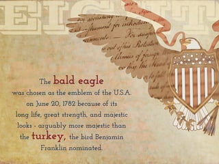 The bald eagle
was chosen as the emblem of the U.S.A.
on June 20, 1782 because of its
long life, great strength, and majestic
looks - arguably more majestic than
the turkey, the bird Benjamin
Franklin nominated.
 