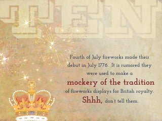 Fourth of July fireworks made their
debut in July 1776. It is rumored they
were used to make a
mockery of the tradition
of fireworks displays for British royalty.
Shhh, don’t tell them.
 