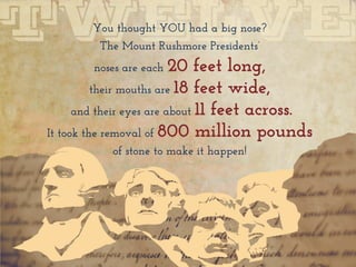 You thought YOU had a big nose?
The Mount Rushmore Presidents’
noses are each 20 feet long,
their mouths are 18 feet wide,
and their eyes are about 11 feet across.
It took the removal of 800 million pounds
of stone to make it happen!
 