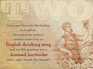 Crack open the cooler this holiday,
it’s tradition...
the tune of our national
anthem comes from an
English drinking song
and our 16th president was a
licensed bartender
(that’s right, Honest Abe himself)!
 