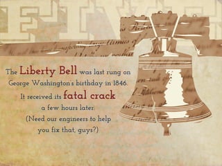 The Liberty Bell was last rung on
George Washington’s birthday in 1846.
It received its fatal crack
a few hours later.
(Need our engineers to help
you fix that, guys?)
 
