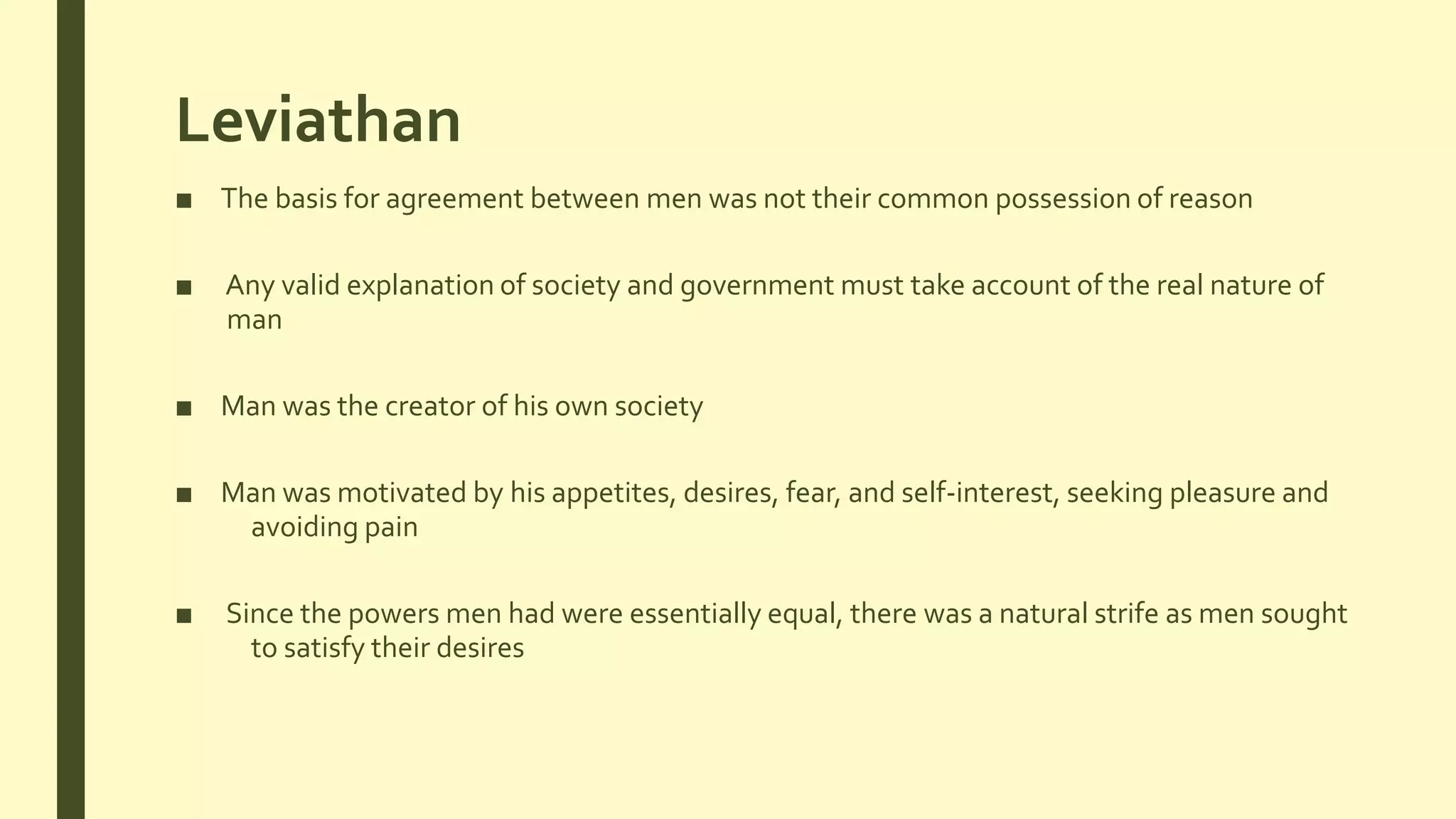 Leviathan
■ The basis for agreement between men was not their common possession of reason
■ Any valid explanation of society and government must take account of the real nature of
man
■ Man was the creator of his own society
■ Man was motivated by his appetites, desires, fear, and self-interest, seeking pleasure and
avoiding pain
■ Since the powers men had were essentially equal, there was a natural strife as men sought
to satisfy their desires
 