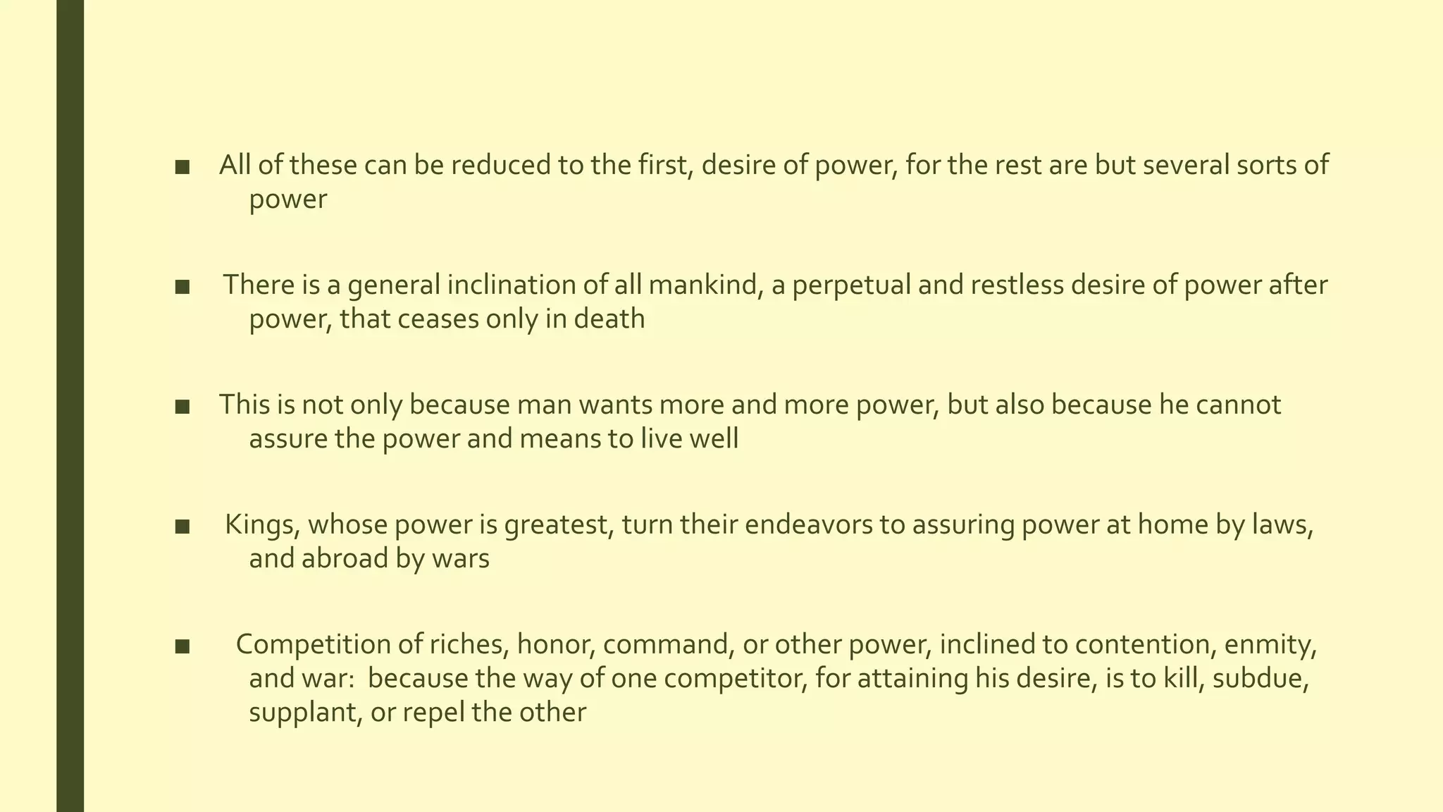 ■ All of these can be reduced to the first, desire of power, for the rest are but several sorts of
power
■ There is a general inclination of all mankind, a perpetual and restless desire of power after
power, that ceases only in death
■ This is not only because man wants more and more power, but also because he cannot
assure the power and means to live well
■ Kings, whose power is greatest, turn their endeavors to assuring power at home by laws,
and abroad by wars
■ Competition of riches, honor, command, or other power, inclined to contention, enmity,
and war: because the way of one competitor, for attaining his desire, is to kill, subdue,
supplant, or repel the other
 