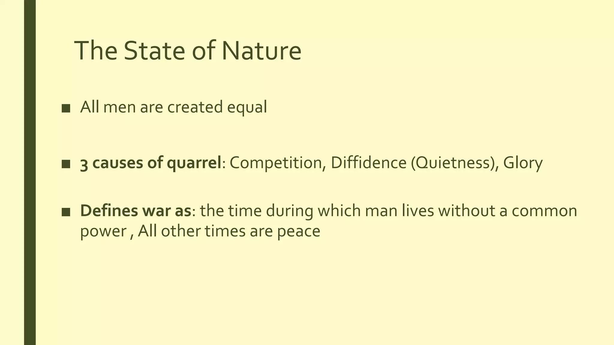 The State of Nature
■ All men are created equal
■ 3 causes of quarrel: Competition, Diffidence (Quietness), Glory
■ Defines war as: the time during which man lives without a common
power , All other times are peace
 