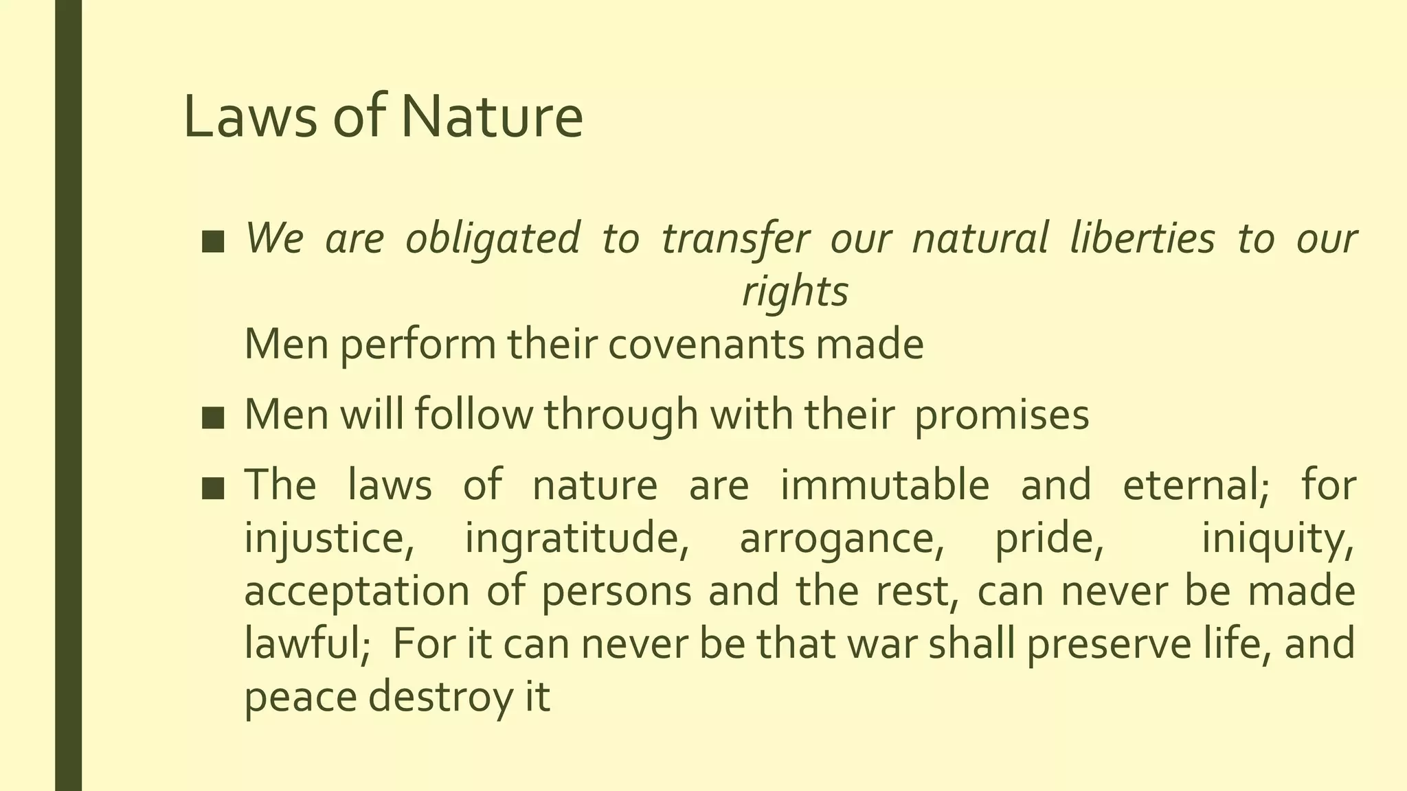 Laws of Nature
■ We are obligated to transfer our natural liberties to our
rights
Men perform their covenants made
■ Men will follow through with their promises
■ The laws of nature are immutable and eternal; for
injustice, ingratitude, arrogance, pride, iniquity,
acceptation of persons and the rest, can never be made
lawful; For it can never be that war shall preserve life, and
peace destroy it
 