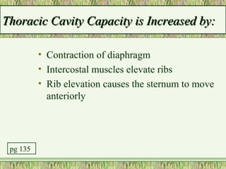 Thoracic Cavity Capacity is Increased by:

          • Contraction of diaphragm
          • Intercostal muscles elevate ribs
          • Rib elevation causes the sternum to move
            anteriorly




 pg 135
 