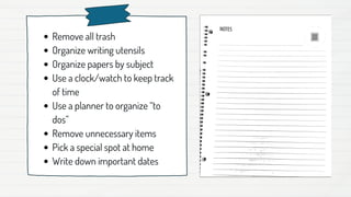 Remove all trash
Organize writing utensils
Organize papers by subject
Use a clock/watch to keep track
of time
Use a planner to organize “to
dos”
Remove unnecessary items
Pick a special spot at home
Write down important dates
 