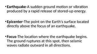 •Earthquake-A sudden ground motion or vibration
produced by a rapid release of stored-up energy.
•Epicenter-The point on the Earth's surface located
directly above the focus of an earthquake.
•Focus-The location where the earthquake begins.
The ground ruptures at this spot, then seismic
waves radiate outward in all directions.
 