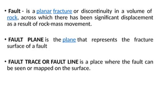 • Fault - is a planar fracture or discontinuity in a volume of
rock, across which there has been significant displacement
as a result of rock-mass movement.
• FAULT PLANE is the plane that represents the fracture
surface of a fault
• FAULT TRACE OR FAULT LINE is a place where the fault can
be seen or mapped on the surface.
 