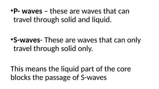 •P- waves – these are waves that can
travel through solid and liquid.
•S-waves- These are waves that can only
travel through solid only.
This means the liquid part of the core
blocks the passage of S-waves
 