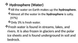  Hydrosphere (Water)
All the water on Earth makes up the hydrosphere.
Almost all the water in the hydrosphere is salty.
(97%)
Only 3% is fresh water.
Fresh water is found in streams, lakes, and
rivers. It is also frozen in glaciers and the polar
ice sheets and is found underground in soil and
bedrock.
 