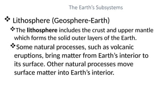 The Earth’s Subsystems
 Lithosphere (Geosphere-Earth)
The lithosphere includes the crust and upper mantle
which forms the solid outer layers of the Earth.
Some natural processes, such as volcanic
eruptions, bring matter from Earth’s interior to
its surface. Other natural processes move
surface matter into Earth’s interior.
 
