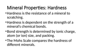 Mineral Properties: Hardness
•Hardness is the resistance of a mineral to
scratching.
•Hardness is dependent on the strength of a
mineral’s chemical bonds.
•Bond strength is determined by ionic charge,
atom (or ion) size, and packing.
•The Mohs Scale compares the hardness of
different minerals.
 