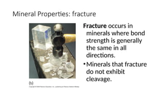 Mineral Properties: fracture
Fracture occurs in
minerals where bond
strength is generally
the same in all
directions.
•Minerals that fracture
do not exhibit
cleavage.
 