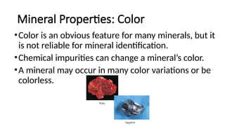 Mineral Properties: Color
•Color is an obvious feature for many minerals, but it
is not reliable for mineral identification.
•Chemical impurities can change a mineral’s color.
•A mineral may occur in many color variations or be
colorless.
 