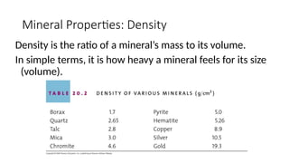 Mineral Properties: Density
Density is the ratio of a mineral’s mass to its volume.
In simple terms, it is how heavy a mineral feels for its size
(volume).
 