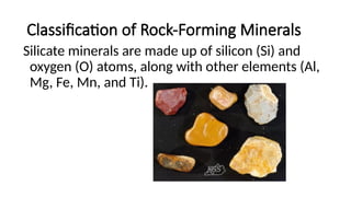 Classification of Rock-Forming Minerals
Silicate minerals are made up of silicon (Si) and
oxygen (O) atoms, along with other elements (Al,
Mg, Fe, Mn, and Ti).
 