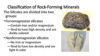 Classification of Rock-Forming Minerals
The Silicates are divided into two
groups:
•Ferromagnesian silicates
—Contain iron and/or magnesium
—Tend to have high density and are
darkly colored
•Nonferromagnesian silicates
—No iron or magnesium
—Tend to have low density and are
light in color
 