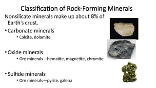 Classification of Rock-Forming Minerals
Nonsilicate minerals make up about 8% of
Earth’s crust.
•Carbonate minerals
• Calcite, dolomite
•Oxide minerals
• Ore minerals—hematite, magnetite, chromite
•Sulfide minerals
• Ore minerals—pyrite, galena
 