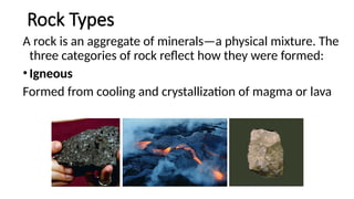 Rock Types
A rock is an aggregate of minerals—a physical mixture. The
three categories of rock reflect how they were formed:
•Igneous
Formed from cooling and crystallization of magma or lava
 