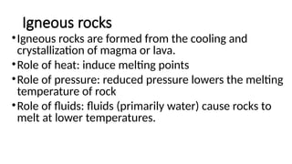 Igneous rocks
•Igneous rocks are formed from the cooling and
crystallization of magma or lava.
•Role of heat: induce melting points
•Role of pressure: reduced pressure lowers the melting
temperature of rock
•Role of fluids: fluids (primarily water) cause rocks to
melt at lower temperatures.
 