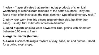 1) clay = “layer silicates that are formed as products of chemical
weathering of other silicate minerals at the earth's surface. They are
found most often in shales, the most common type of sedimentary rock.”
2) silt = rock worn into tiny pieces (coarser than clay, but finer than
sand). usually 1/20 millimeter or less in diameter
3) sand = quartz or silica worn down over time. grains with diameters
between 0.06 mm to 2 mm
4) organic matter (humus)
5) Loam = soil containing a mixture of clay, sand, silt and humus. Good
for growing most crops.
 