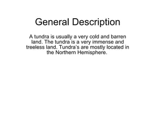General Description  A tundra is usually a very cold and barren land. The tundra is a very immense and treeless land. Tundra’s are mostly located in the Northern Hemisphere.  