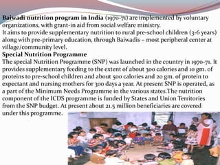 Baiwadi nutrition program in India (1970-71) are implemented by voluntary 
organizations, with grant-in aid from social welfare ministry. 
It aims to provide supplementary nutrition to rural pre-school children (3-6 years) 
along with pre-primary education, through Baiwadis – most peripheral center at 
village/community level. 
Special Nutrition Programme 
The special Nutrition Programme (SNP) was launched in the country in 1970-71. It 
provides supplementary feeding to the extent of about 300 calories and 10 gm. of 
proteins to pre-school children and about 500 calories and 20 gm. of protein to 
expectant and nursing mothers for 300 days a year. At present SNP is operated, as 
a part of the Minimum Needs Programme in the various states.The nutrition 
component of the ICDS programme is funded by States and Union Territories 
from the SNP budget. At present about 21.5 million beneficiaries are covered 
under this programme. 
 