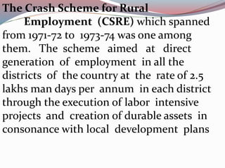 The Crash Scheme for Rural 
Employment (CSRE) which spanned 
from 1971-72 to 1973-74 was one among 
them. The scheme aimed at direct 
generation of employment in all the 
districts of the country at the rate of 2.5 
lakhs man days per annum in each district 
through the execution of labor intensive 
projects and creation of durable assets in 
consonance with local development plans 
 