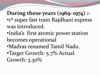 During these years (1969–1974) :- 
•1st super fast train Rajdhani express 
was introduced. 
•India’s first atomic power station 
becomes operational 
•Madras renamed Tamil Nadu. 
•Target Growth: 5.7% Actual 
Growth: 3.30% 
 