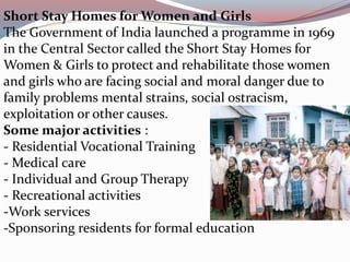 Short Stay Homes for Women and Girls 
The Government of India launched a programme in 1969 
in the Central Sector called the Short Stay Homes for 
Women & Girls to protect and rehabilitate those women 
and girls who are facing social and moral danger due to 
family problems mental strains, social ostracism, 
exploitation or other causes. 
Some major activities : 
- Residential Vocational Training 
- Medical care 
- Individual and Group Therapy 
- Recreational activities 
-Work services 
-Sponsoring residents for formal education 
 