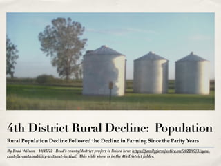 By Brad Wilson 10/15/22 Brad’s county/district project is linked here: https://familyfarmjustice.me/2022/07/31/you-
cant-fix-sustainability-without-justice/. This slide show is in the 4th District folder.
4th District Rural Decline: Population
Rural Population Decline Followed the Decline in Farming Since the Parity Years
 