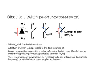 Diode as a switch (on-off uncontrolled switch)
• When VAK>0 The diode is turned-on
• After turn-on, when iAK drops to zero  the diode is turned-off
• Forced commutation process: it is possible to force the diode to turn-off while it carries
current by applying negative voltage across its terminals (vAk<0).
• There is low frequency power diodes for rectifier circuits, and fast recovery diodes (high
frequency) for switched mode power supplies applications.
k
A A
k
iAK
-
vAK
+
A
k
vAk>0
A
k
iAk drops to zero
or vAk<0
iAK
 