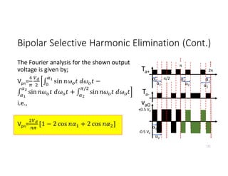 Bipolar Selective Harmonic Elimination (Cont.)
The Fourier analysis for the shown output
voltage is given by;
Vpn= ∫ sin −
∫ sin + ∫ sin
/
i.e.,
Vpn= [1 − 2 cos + 2 cos ]
111
Ta+
Ta-
α1
α2
α1
α2
vaO
α2
α1
π/2
π
2π
α1
α2
+0.5 Vd
-0.5 Vd
 