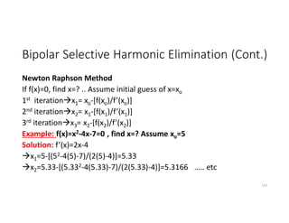 Bipolar Selective Harmonic Elimination (Cont.)
Newton Raphson Method
If f(x)=0, find x=? .. Assume initial guess of x=xo
1st iterationx1= xo-[f(xo)/f’(xo)]
2nd iterationx2= x1-[f(x1)/f’(x1)]
3rd iterationx3= x2-[f(x2)/f’(x2)]
Example: f(x)=x2-4x-7=0 , find x=? Assume xo=5
Solution: f’(x)=2x-4
x1=5-[(52-4(5)-7)/(2(5)-4)]=5.33
x2=5.33-[(5.332-4(5.33)-7)/(2(5.33)-4)]=5.3166 ….. etc
114
 