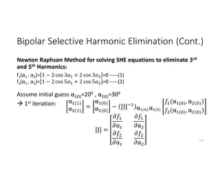 Bipolar Selective Harmonic Elimination (Cont.)
Newton Raphson Method for solving SHE equations to eliminate 3rd
and 5th Harmonics:
Assume initial guess α1(0)=200 , α2(0)=300
 1st iteration:
116
f1(α1 , α2)= 1 − 2 cos 3 + 2 cos 3 =0 -----(1)
f2(α1 , α2)= 1 − 2 cos 5 + 2 cos 5 =0 -----(2)
α ( )
α ( )
=
α ( )
α ( )
− [J] α ( ),α ( )
(α ( ), α ( ))
(α ( ), α ( ))
[J] =
α
α
α
α
 