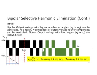 Bipolar Selective Harmonic Elimination (Cont.)
Note:
Bipolar Output voltage with higher number of angles (α1 to αN) can be
generated. As a result, N component of output voltage Fourier components
can be controlled. Bipolar Output voltage with four angles (α1 to α4) are
shown below.
117
0.5Vd
-0.5Vd
VaO
2π
π
0.5π
α1
α2
α3
α4
Vpn= [1 − 2 cos + 2 cos − 2 cos + 2 cos ]
 