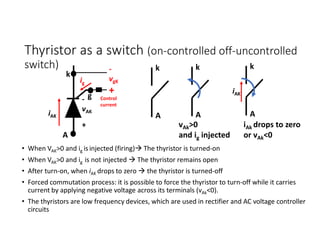 Thyristor as a switch (on-controlled off-uncontrolled
switch)
• When VAK>0 and ig isinjected (firing) The thyristor is turned-on
• When VAK>0 and ig is not injected  The thyristor remains open
• After turn-on, when iAK drops to zero  the thyristor is turned-off
• Forced commutation process: it is possible to force the thyristor to turn-off while it carries
current by applying negative voltage across its terminals (vAk<0).
• The thyristors are low frequency devices, which are used in rectifier and AC voltage controller
circuits
k
A
A
k
iAK
-
vAK
+
A
k
vAk>0
and ig injected
A
k
iAk drops to zero
or vAk<0
iAK
g
-
vgK
+
ig
Control
current
 