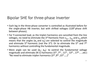 Bipolar SHE for three-phase Inverter
• Each leg in the three-phase converter is controlled as illustrated before for
the single-phase HB inverter, but with shifted voltages (1200 phase shift
between phases).
• For Y-connected load, as the triplen harmonics are cancelled from the line
voltages, no need to eliminate the 3rd Harmonic from vao , vbo and vco which
means that the angles (α1 and α2) are selected to control the magnitude
and eliminate 5th harmonic (not the 3rd). Or to eliminate the 5th and 7th
harmonics without controlling the fundamental magnitude.
• More angle can be used (α1: αN) to control the fundamental voltage
magnitude and eliminate (N-1) harmonics (5th ,7th , 11th , 13th , 17th , …etc)
“No need to eliminate triplen harmonics (3rd ,9th ,15th ,…)”
120
 