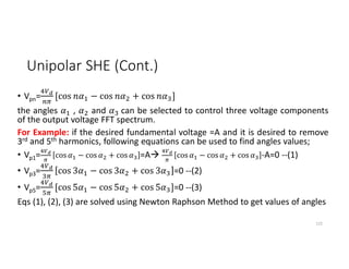 Unipolar SHE (Cont.)
• Vpn= [cos − cos + cos ]
the angles , and can be selected to control three voltage components
of the output voltage FFT spectrum.
For Example: if the desired fundamental voltage =A and it is desired to remove
3rd and 5th harmonics, following equations can be used to find angles values;
• Vp1= cos − cos + cos =A cos − cos + cos -A=0 --(1)
• Vp3= cos 3 − cos 3 + cos 3 =0 --(2)
• Vp5= [cos 5 − cos 5 + cos 5 ]=0 --(3)
Eqs (1), (2), (3) are solved using Newton Raphson Method to get values of angles
122
 