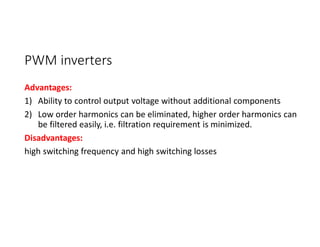 PWM inverters
Advantages:
1) Ability to control output voltage without additional components
2) Low order harmonics can be eliminated, higher order harmonics can
be filtered easily, i.e. filtration requirement is minimized.
Disadvantages:
high switching frequency and high switching losses
 