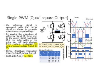 vab
iab
+ - 0+ 0-
+
-
Single-PWM (Quazi-square Output)
• the reference signal is
compared with the carrier
signal as shown to generate
quazi-square output voltage.
• By varying the magnitude of
reference signal (Ar) from zero
to the carrier signal magnitude
(Ac), the pulse width of the
pulse per half cycle changes
from zero to π, i.e. changes the
rms of output voltage from 0 to
Vd.
• Define: Amplitude modulation
index (ma)=Ar/Ac where 0<ma<1
• (d/(0.5π))=Ar/Acma=2d/π.
127
Vd
b
T3
T2
a
T1
T4
vab
Control
Signals
D1
T3
D1
D2
T1
T2
D3
T1
D4
T2
D3
D4
T3
T4
D2
T4
iab
Carrier
Ac
Ar
Reference
π 2π
π
2
+Vd
-Vd
T1
T2
T3
T4
iab
2d
2d
d
T1, T2 on, Vab=+Vd
T3, T4 on, Vab=-Vd
T1, T3 on, Vab= 0
T2, T4 on, Vab= 0
(RL load)
Conducting devices
 