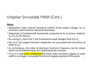Unipolar Sinusoidal PWM (Cont.)
Notes:
• Modulation index controls harmonic content of the output voltage. As ma
increases, total harmonic distortion decreases.
• Magnitude of fundamental component proportional to ma (linear relation).
Vp1=ma Vd ,for 0<ma<1
• By varying ma from 0 to 1, the fundamental peak changes from 0 to Vd.
• For ma<1, the largest harmonic amplitudes are associated with harmonics of
order mf +1.
• As mf increases, the order of dominant harmonic frequency can be raised,
which can be filtered easily. But switching losses increase.
• If ma>1 is used (Over modulation) lower order harmonics appear as pulse
width is no longer a sinusoidal function of angular position of the pulse.
139
 