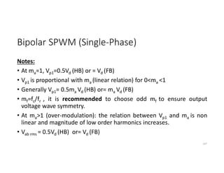 Bipolar SPWM (Single-Phase)
Notes:
• At ma=1, Vp1=0.5Vd (HB) or = Vd (FB)
• Vp1 is proportional with ma (linear relation) for 0<ma <1
• Generally Vp1= 0.5ma Vd (HB) or= ma Vd (FB)
• mf=fc/fr , it is recommended to choose odd mf to ensure output
voltage wave symmetry.
• At ma>1 (over-modulation): the relation between Vp1 and ma is non
linear and magnitude of low order harmonics increases.
• Vab rms = 0.5Vd (HB) or= Vd (FB)
147
 